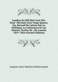 Londres En Mil Huit Cent Dix-Neuf -Mil Huit Cent Vingt-Quatre, Ou, Recueil De Lettres Sur La Politique, La Litt?rature Et Les Moeurs, ?crites De . De L'ann?e 1819 -1824 (French Edition)