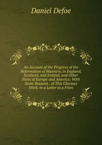 An Account of the Progress of the Reformation of Manners, in England, Scotland, and Ireland, and Other Parts of Europe and America: With Some Reasons . of This Glorious Work. in a Letter to a Frien