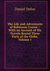 The Life and Adventures of Robinson Crusoe .: With an Account of His Travels Round Three Parts of the Globe, Volume 1