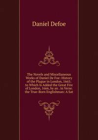 The Novels and Miscellaneous Works of Daniel De Foe: History of the Plague in London, 1665; to Which Is Added the Great Fire of London, 1666, by an . in Verse. the True-Born Englishman: A Sat