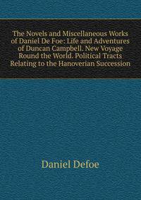 The Novels and Miscellaneous Works of Daniel De Foe: Life and Adventures of Duncan Campbell. New Voyage Round the World. Political Tracts Relating to the Hanoverian Succession
