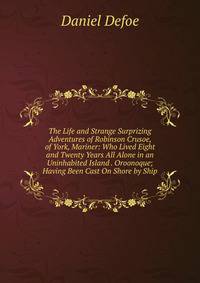 The Life and Strange Surprizing Adventures of Robinson Crusoe, of York, Mariner: Who Lived Eight and Twenty Years All Alone in an Uninhabited Island . Oroonoque; Having Been Cast On Shore by Ship