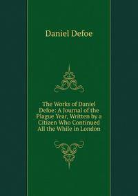 The Works of Daniel Defoe: A Journal of the Plague Year, Written by a Citizen Who Continued All the While in London