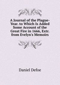 A Journal of the Plague-Year. to Which Is Added Some Account of the Great Fire in 1666, Extr. from Evelyn's Memoirs