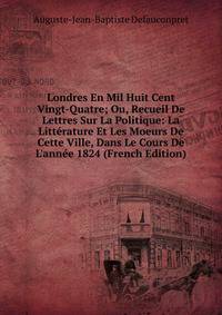 Londres En Mil Huit Cent Vingt-Quatre; Ou, Recueil De Lettres Sur La Politique: La Litt?rature Et Les Moeurs De Cette Ville, Dans Le Cours De L'ann?e 1824 (French Edition)
