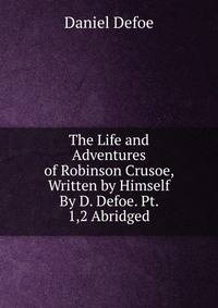 The Life and Adventures of Robinson Crusoe, Written by Himself By D. Defoe. Pt. 1,2 Abridged.