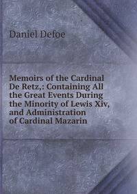 Memoirs of the Cardinal De Retz,: Containing All the Great Events During the Minority of Lewis Xiv, and Administration of Cardinal Mazarin