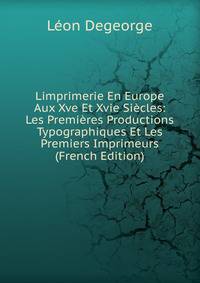 Limprimerie En Europe Aux Xve Et Xvie Siecles: Les Premieres Productions Typographiques Et Les Premiers Imprimeurs (French Edition)