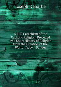 A Full Catechism of the Catholic Religion, Preceded by a Short History of Religion from the Creation of the World. Tr. by J. Fander