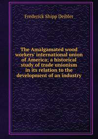 The Amalgamated wood workers' international union of America; a historical study of trade unionism in its relation to the development of an industry