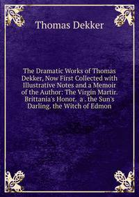 The Dramatic Works of Thomas Dekker, Now First Collected with Illustrative Notes and a Memoir of the Author: The Virgin Martir. Brittania's Honor. a . the Sun's Darling. the Witch of Edmon