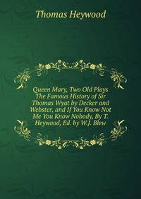 Queen Mary, Two Old Plays The Famous History of Sir Thomas Wyat by Decker and Webster, and If You Know Not Me You Know Nobody, By T. Heywood, Ed. by W.J. Blew