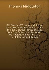 The Works of Thomas Middleton, Now First Collected: Trick to Catch the Old One. the Family of Love. Your Five Gallants. a Mad World, My Masters. the Roaring Girl, by Middleton and Dekker