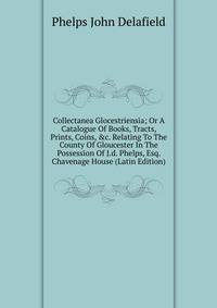 Collectanea Glocestriensia; Or A Catalogue Of Books, Tracts, Prints, Coins, &amp;c. Relating To The County Of Gloucester In The Possession Of J.d. Phelps, Esq. Chavenage House (Latin Edition)