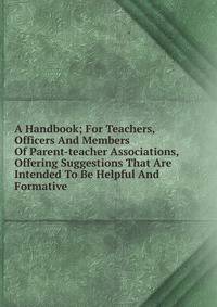 A Handbook; For Teachers, Officers And Members Of Parent-teacher Associations, Offering Suggestions That Are Intended To Be Helpful And Formative