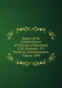 Report of the Commissioners of Fisheries of Maryland, G.W. Delawder, S.P Toadvine, Commissioners. Volume 1890