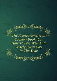 The Franco-american Cookery Book; Or, How To Live Well And Wisely Every Day In The Year