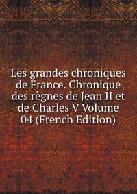 Les grandes chroniques de France. Chronique des regnes de Jean II et de Charles V Volume 04 (French Edition)