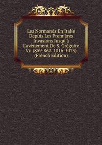 Les Normands En Italie Depuis Les Premi?res Invasions Jusqu'? L'av?nement De S. Gr?goire Vii (859-862. 1016-1073) (French Edition)