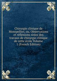 Chirurgie clinique de Montpellier, ou, Observations et reflexions tirees des travaux de chirurgie clinique de cette ecole Volume 1 (French Edition)