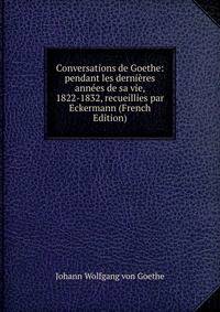 Conversations de Goethe: pendant les dernieres annees de sa vie, 1822-1832, recueillies par Eckermann (French Edition)