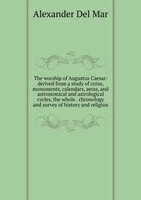 The worship of Augustus Caesar: derived from a study of coins, monuments, calendars, aeras, and astronomical and astrological cycles, the whole . chronology and survey of history and religion