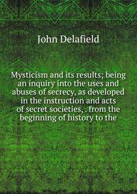 Mysticism and its results; being an inquiry into the uses and abuses of secrecy, as developed in the instruction and acts of secret societies, . from the beginning of history to the