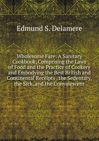 Wholesome Fare: A Sanitary Cookbook, Comprising the Laws of Food and the Practice of Cookery and Embodying the Best British and Continental Receipts . the Sedentary, the Sick, and the Convalescent