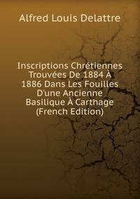 Inscriptions Chr?tiennes Trouv?es De 1884 ? 1886 Dans Les Fouilles D'une Ancienne Basilique ? Carthage (French Edition)