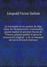 Le triomphe et les gestes de Mgr. Anne de Montmorency conn?table, grand ma?tre et premier baron de France; p?eme publi? d'apres le manuscrit original . a M. le marquis de L?vis (French Edition)