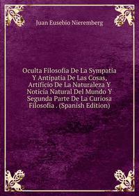 Oculta Filosofia De La Sympatia Y Antipatia De Las Cosas, Artificio De La Naturaleza Y Noticia Natural Del Mundo Y Segunda Parte De La Curiosa Filosofia . (Spanish Edition)