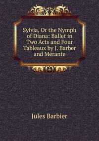 Sylvia, Or the Nymph of Diana: Ballet in Two Acts and Four Tableaux by J. Barber and Merante