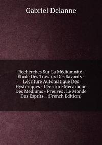 Recherches Sur La M?diumnit?: ?tude Des Travaux Des Savants - L'?criture Automatique Des Hyst?riques - L'?criture M?canique Des M?diums - Preuves . Le Monde Des Esprits. . (French Edition)
