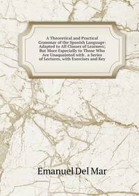 A Theoretical and Practical Grammar of the Spanish Language: Adapted to All Classes of Learners; But More Especially to Those Who Are Unaquainted with . a Series of Lectures, with Exercises and Key