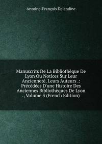 Manuscrits De La Biblioth?que De Lyon Ou Notices Sur Leur Anciennet?, Leurs Auteurs .: Pr?c?d?es D'une Histoire Des Anciennes Biblioth?ques De Lyon ., Volume 3 (French Edition)