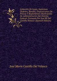 Coleccion De Leyes, Supremas Ordenes, Bandos, Disposiciones De Policia Y Reglamentos Municipales De Administracion Del Distrito Federal: Formada Por Jose M. Del Castillo Velasco (Spanish Edition)