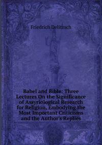 Babel and Bible: Three Lectures On the Significance of Assyriological Research for Religion, Embodying the Most Important Criticisms and the Author's Replies