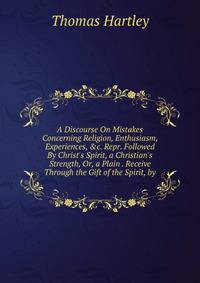 A Discourse On Mistakes Concerning Religion, Enthusiasm, Experiences, &amp;c. Repr. Followed By Christ's Spirit, a Christian's Strength, Or, a Plain . Receive Through the Gift of the Spirit, by