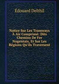 Notice Sur Les Tramways ? Air Comprim?: Dits Chemins De Fer Nogentais, Et Sur Les R?gions Qu'ils Traversent