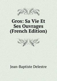 Gros: Sa Vie Et Ses Ouvrages (French Edition)