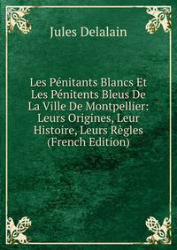Les Penitants Blancs Et Les Penitents Bleus De La Ville De Montpellier: Leurs Origines, Leur Histoire, Leurs Regles (French Edition)