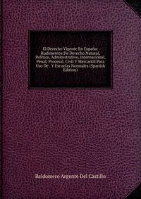 El Derecho Vigente En Espana: Rudimentos De Derecho Natural, Politico, Administrativo, Internacional, Penal, Procesal, Civil Y Mercantil Para Uso De . Y Escuelas Normales (Spanish Edition)