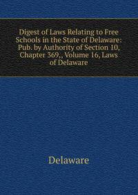 Digest of Laws Relating to Free Schools in the State of Delaware: Pub. by Authority of Section 10, Chapter 369,, Volume 16, Laws of Delaware