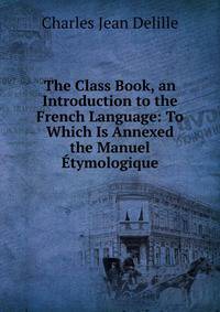 The Class Book, an Introduction to the French Language: To Which Is Annexed the Manuel Etymologique