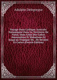Voyage Dans L'afrique Australe: Notamment Dans Le Territoire De Natal, Dans Celui Des Cafres Amazoulous Et Makatisses Et Jusqu'au Tropique Du . De Dessins Et Cartes (French Edition)