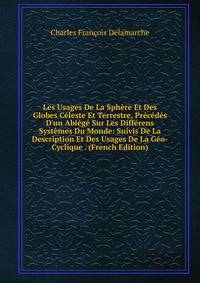 Les Usages De La Sph?re Et Des Globes C?leste Et Terrestre, Pr?c?d?s D'un Abi?g? Sur Les Diff?rens Syst?mes Du Monde: Suivis De La Description Et Des Usages De La G?o-Cyclique . (French Edition)