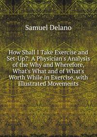 How Shall I Take Exercise and Set-Up?: A Physician's Analysis of the Why and Wherefore, What's What and of What's Worth While in Exercise, with Illustrated Movements