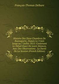 Histoire Des Deux Chambres De Buonaparte, Depuis Le 3 Juin Jusqu'au 7 Juillet 1815: Contenant Le D?tail Exact De Leurs S?ances, Avec Des Observations . La Dur?e De La Session (French Edition)