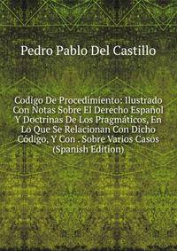 Codigo De Procedimiento: Ilustrado Con Notas Sobre El Derecho Espanol Y Doctrinas De Los Pragmaticos, En Lo Que Se Relacionan Con Dicho Codigo, Y Con . Sobre Varios Casos (Spanish Edition)