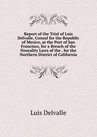 Report of the Trial of Luis Delvalle, Consul for the Republic of Mexico, at the Port of San Francisco, for a Breach of the Neurality Laws of the . for the Northern District of California